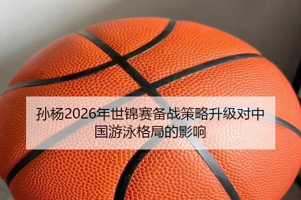 孙杨2026年世锦赛备战策略升级对中国游泳格局的影响